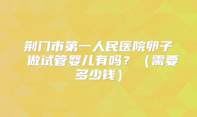 荆门市第一人民医院卵子 做试管婴儿有吗？（需要多少钱）