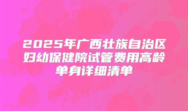 2025年广西壮族自治区妇幼保健院试管费用高龄单身详细清单
