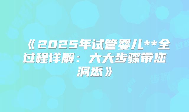 《2025年试管婴儿**全过程详解：六大步骤带您洞悉》