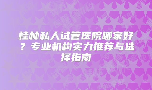 桂林私人试管医院哪家好？专业机构实力推荐与选择指南