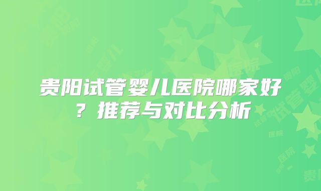 贵阳试管婴儿医院哪家好？推荐与对比分析