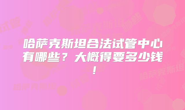 哈萨克斯坦合法试管中心有哪些?大概得要多少钱!