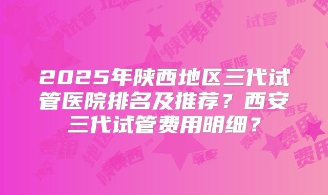 2025年陕西地区三代试管医院排名及推荐?西安三代试管费用明细?