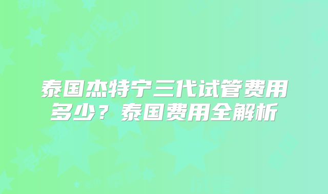 泰国杰特宁三代试管费用多少？泰国费用全解析