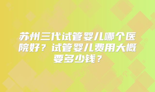 苏州三代试管婴儿哪个医院好？试管婴儿费用大概要多少钱？