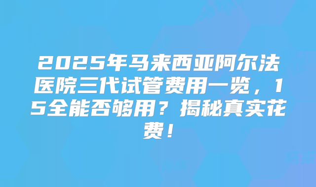 2025年马来西亚阿尔法医院三代试管费用一览，15全能否够用？揭秘真实花费！