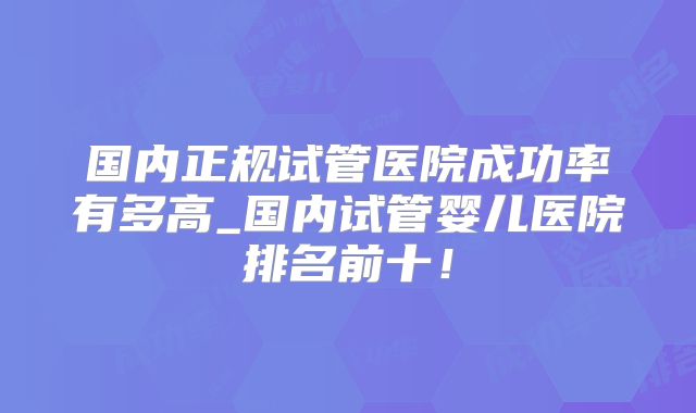 国内正规试管医院成功率有多高_国内试管婴儿医院排名前十！