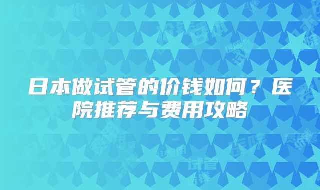 日本做试管的价钱如何？医院推荐与费用攻略