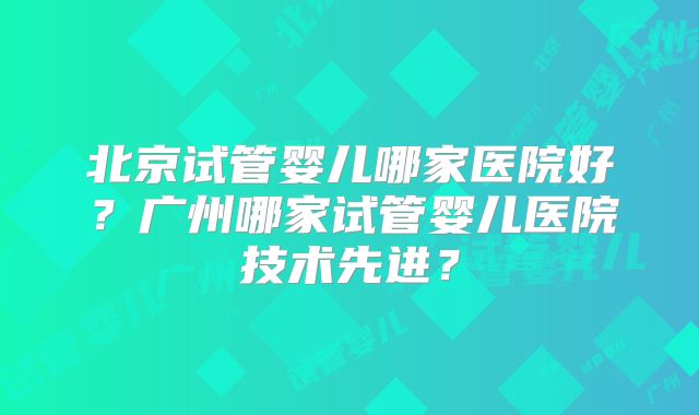 北京试管婴儿哪家医院好?广州哪家试管婴儿医院技术先进?
