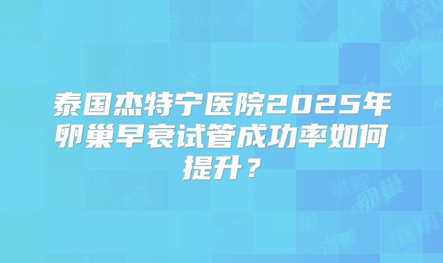 泰国杰特宁医院2025年卵巢早衰试管成功率如何提升？