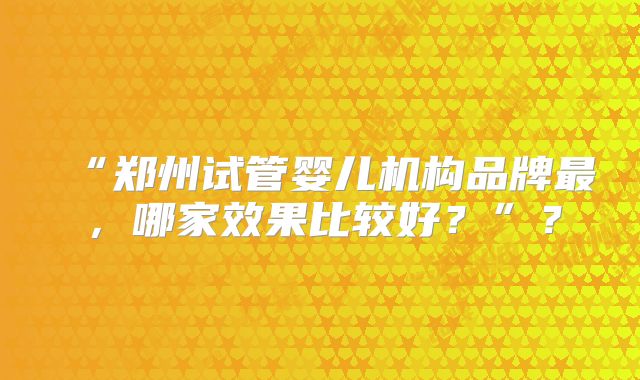 “郑州试管婴儿机构品牌最,哪家效果比较好?”?