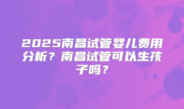 2025南昌试管婴儿费用分析？南昌试管可以生孩子吗？