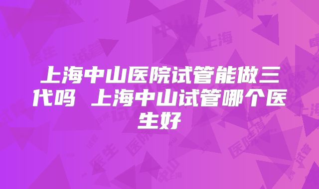上海中山医院试管能做三代吗 上海中山试管哪个医生好