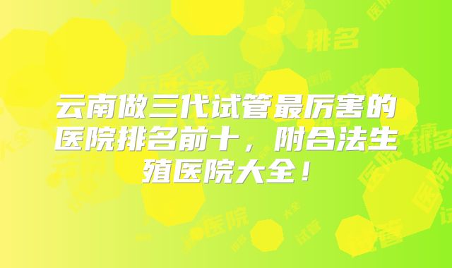 云南做三代试管最厉害的医院排名前十，附合法生殖医院大全！