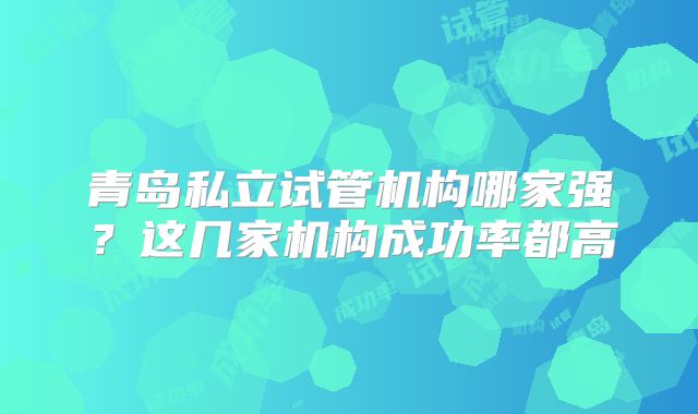 青岛私立试管机构哪家强？这几家机构成功率都高