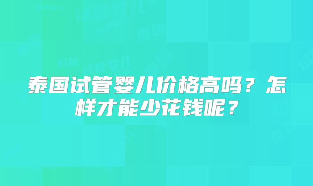 泰国试管婴儿价格高吗？怎样才能少花钱呢？