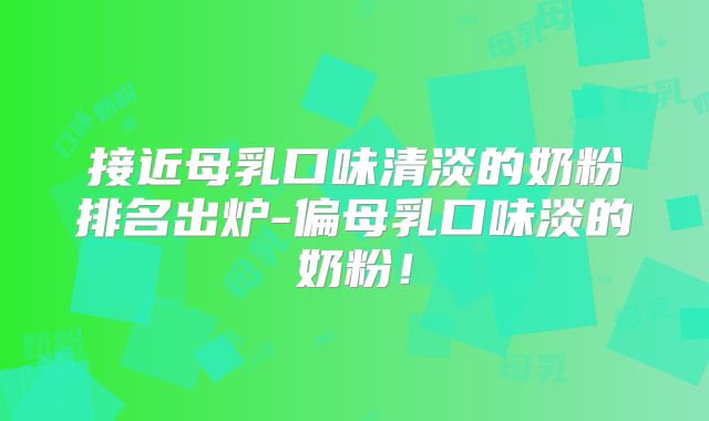 接近母乳口味清淡的奶粉排名出炉-偏母乳口味淡的奶粉!