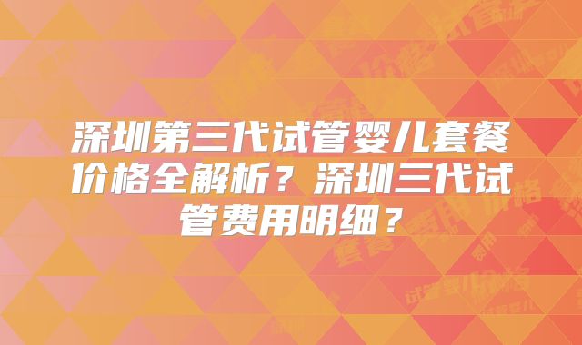 深圳第三代试管婴儿套餐价格全解析？深圳三代试管费用明细？