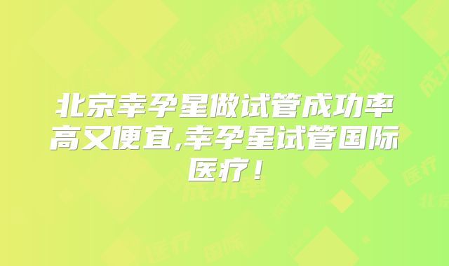 北京幸孕星做试管成功率高又便宜,幸孕星试管国际医疗！