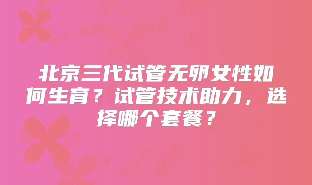 北京三代试管无卵女性如何生育？试管技术助力，选择哪个套餐？