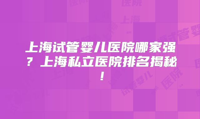 上海试管婴儿医院哪家强？上海私立医院排名揭秘！
