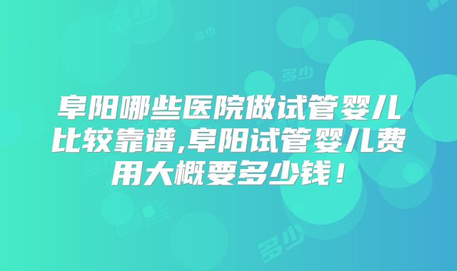 阜阳哪些医院做试管婴儿比较靠谱,阜阳试管婴儿费用大概要多少钱！