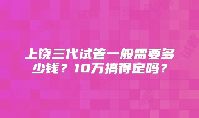 上饶三代试管一般需要多少钱？10万搞得定吗？