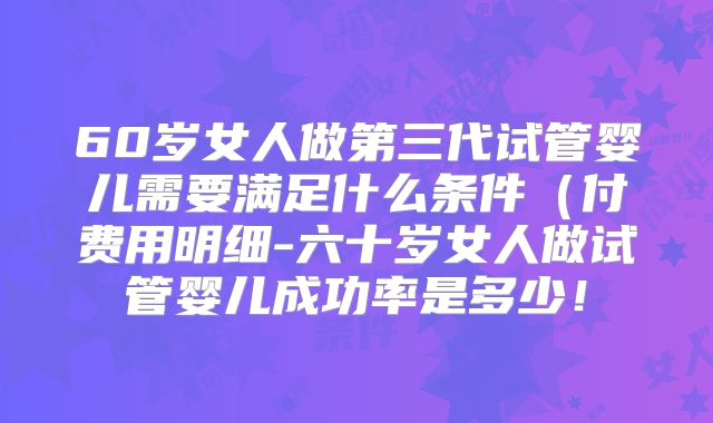 60岁女人做第三代试管婴儿需要满足什么条件（付费用明细-六十岁女人做试管婴儿成功率是多少！