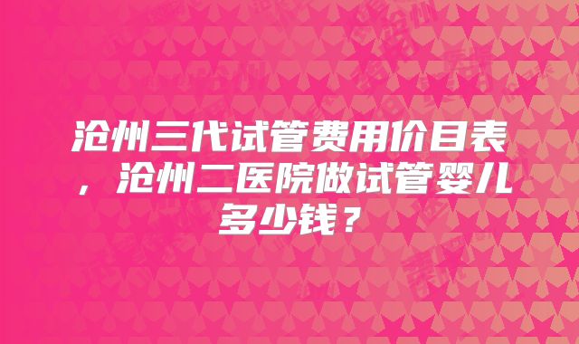 沧州三代试管费用价目表,沧州二医院做试管婴儿多少钱?