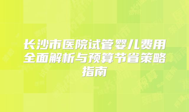 长沙市医院试管婴儿费用全面解析与预算节省策略指南