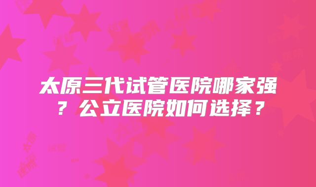 太原三代试管医院哪家强？公立医院如何选择？