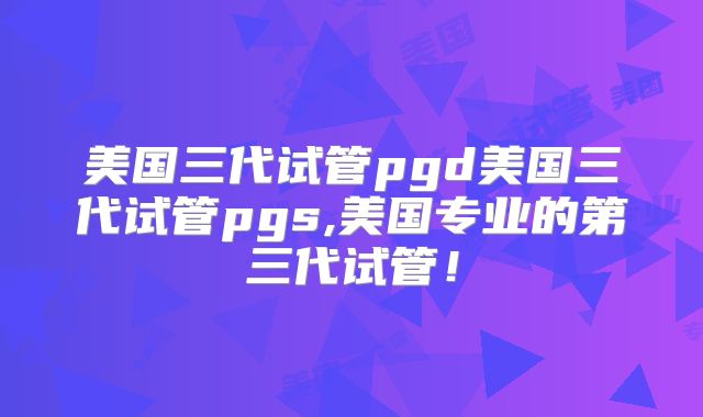 美国三代试管pgd美国三代试管pgs,美国专业的第三代试管！