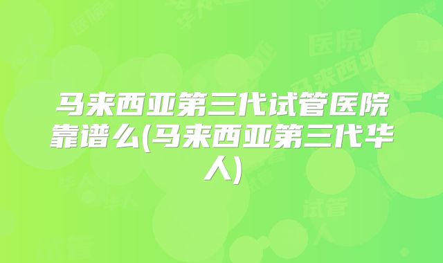 马来西亚第三代试管医院靠谱么(马来西亚第三代华人)