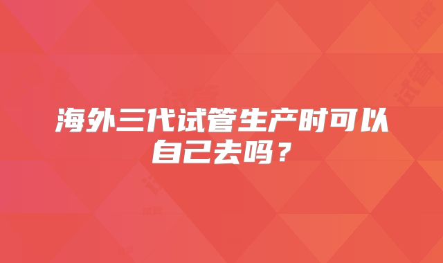 海外三代试管生产时可以自己去吗？