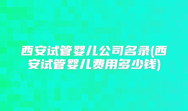 西安试管婴儿公司名录(西安试管婴儿费用多少钱)