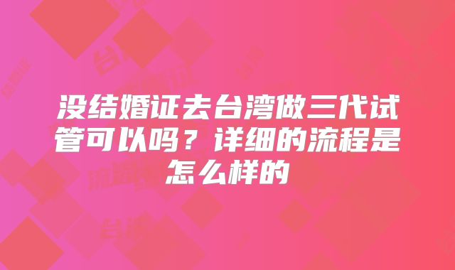 没结婚证去台湾做三代试管可以吗？详细的流程是怎么样的