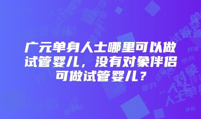 广元单身人士哪里可以做试管婴儿,没有对象伴侣可做试管婴儿?