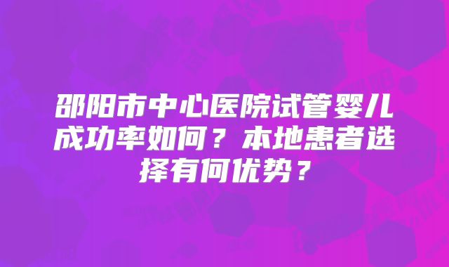 邵阳市中心医院试管婴儿成功率如何？本地患者选择有何优势？