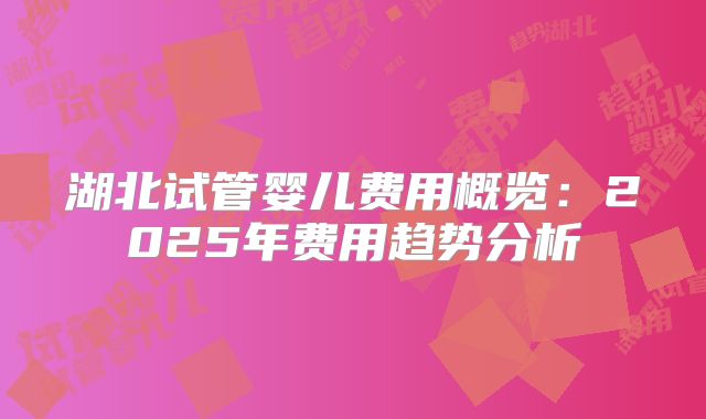 湖北试管婴儿费用概览：2025年费用趋势分析