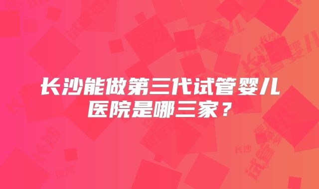 长沙能做第三代试管婴儿医院是哪三家？