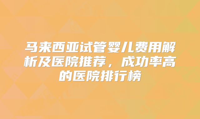 马来西亚试管婴儿费用解析及医院推荐，成功率高的医院排行榜