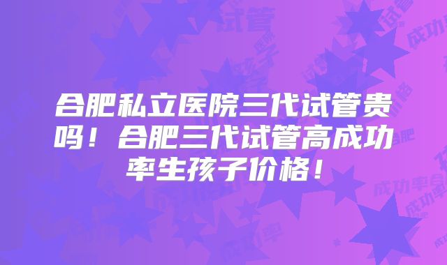 合肥私立医院三代试管贵吗！合肥三代试管高成功率生孩子价格！