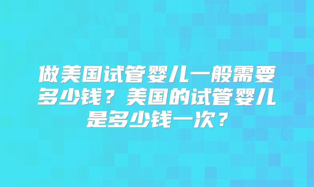 做美国试管婴儿一般需要多少钱？美国的试管婴儿是多少钱一次？