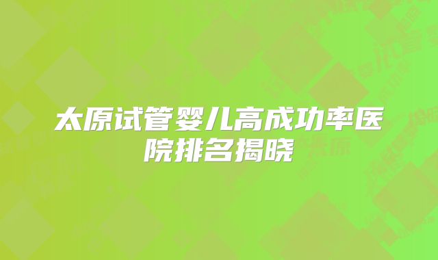 太原试管婴儿高成功率医院排名揭晓