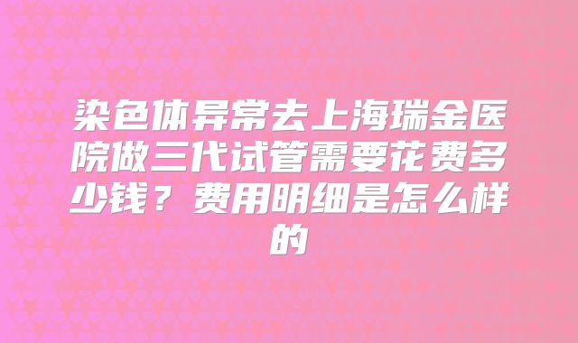 染色体异常去上海瑞金医院做三代试管需要花费多少钱？费用明细是怎么样的
