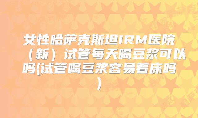 女性哈萨克斯坦IRM医院(新)试管每天喝豆浆可以吗(试管喝豆浆容易着床吗)