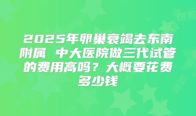 2025年卵巢衰竭去东南附属 中大医院做三代试管的费用高吗？大概要花费多少钱
