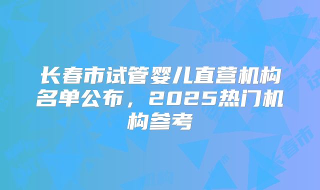 长春市试管婴儿直营机构名单公布，2025热门机构参考