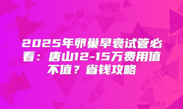 2025年卵巢早衰试管必看：唐山12-15万费用值不值？省钱攻略