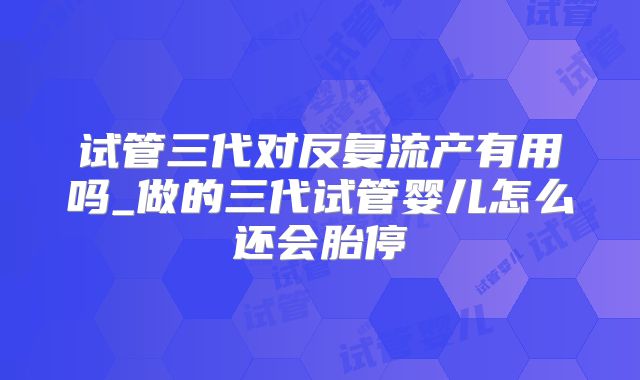 试管三代对反复流产有用吗_做的三代试管婴儿怎么还会胎停